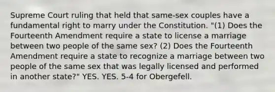 Supreme Court ruling that held that same-sex couples have a fundamental right to marry under the Constitution. "(1) Does the Fourteenth Amendment require a state to license a marriage between two people of the same sex? (2) Does the Fourteenth Amendment require a state to recognize a marriage between two people of the same sex that was legally licensed and performed in another state?" YES. YES. 5-4 for Obergefell.