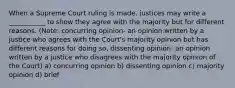 When a Supreme Court ruling is made, justices may write a ___________ to show they agree with the majority but for different reasons. (Note: concurring opinion- an opinion written by a justice who agrees with the Court's majority opinion but has different reasons for doing so, dissenting opinion- an opinion written by a justice who disagrees with the majority opinion of the Court) a) concurring opinion b) dissenting opinion c) majority opinion d) brief