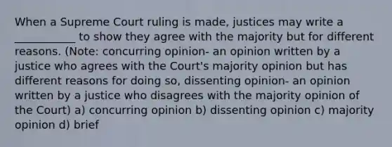 When a Supreme Court ruling is made, justices may write a ___________ to show they agree with the majority but for different reasons. (Note: concurring opinion- an opinion written by a justice who agrees with the Court's majority opinion but has different reasons for doing so, dissenting opinion- an opinion written by a justice who disagrees with the majority opinion of the Court) a) concurring opinion b) dissenting opinion c) majority opinion d) brief