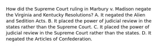 How did the Supreme Court ruling in Marbury v. Madison negate the Virginia and Kentucky Resolutions? A. It negated the Alien and Sedition Acts. B. It placed the power of judicial review in the states rather than the Supreme Court. C. It placed the power of judicial review in the Supreme Court rather than the states. D. It negated the Articles of Confederation.