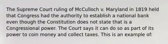 The Supreme Court ruling of McCulloch v. Maryland in 1819 held that Congress had the authority to establish a national bank even though the Constitution does not state that is a Congressional power. The Court says it can do so as part of its power to coin money and collect taxes. This is an example of: