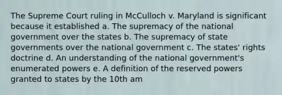 The Supreme Court ruling in McCulloch v. Maryland is significant because it established a. The supremacy of the national government over the states b. The supremacy of state governments over the national government c. The states' rights doctrine d. An understanding of the national government's enumerated powers e. A definition of the reserved powers granted to states by the 10th am