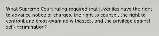 What Supreme Court ruling required that juveniles have the right to advance notice of charges, the right to counsel, the right to confront and cross-examine witnesses, and the privilege against self-incrimination?