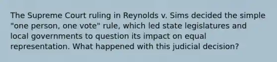 The Supreme Court ruling in Reynolds v. Sims decided the simple "one person, one vote" rule, which led state legislatures and local governments to question its impact on equal representation. What happened with this judicial decision?