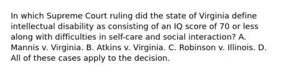 In which Supreme Court ruling did the state of Virginia define intellectual disability as consisting of an IQ score of 70 or less along with difficulties in self-care and social interaction? A. Mannis v. Virginia. B. Atkins v. Virginia. C. Robinson v. Illinois. D. All of these cases apply to the decision.