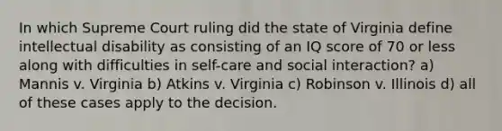 In which Supreme Court ruling did the state of Virginia define intellectual disability as consisting of an IQ score of 70 or less along with difficulties in self-care and social interaction? a) Mannis v. Virginia b) Atkins v. Virginia c) Robinson v. Illinois d) all of these cases apply to the decision.