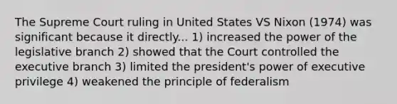 The Supreme Court ruling in United States VS Nixon (1974) was significant because it directly... 1) increased the power of the legislative branch 2) showed that the Court controlled the executive branch 3) limited the president's power of executive privilege 4) weakened the principle of federalism