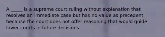 A _____ is a supreme court ruling without explanation that resolves an immediate case but has no value as precedent because the court does not offer reasoning that would guide lower courts in future decisions