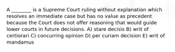 A ________ is a Supreme Court ruling without explanation which resolves an immediate case but has no value as precedent because the Court does not offer reasoning that would guide lower courts in future decisions. A) stare decisis B) writ of certiorari C) concurring opinion D) per curiam decision E) writ of mandamus