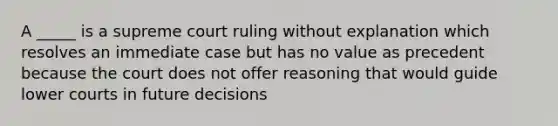 A _____ is a supreme court ruling without explanation which resolves an immediate case but has no value as precedent because the court does not offer reasoning that would guide lower courts in future decisions