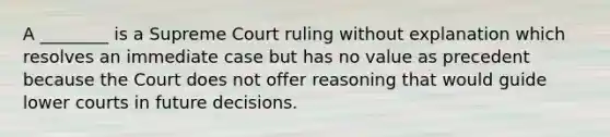 A ________ is a Supreme Court ruling without explanation which resolves an immediate case but has no value as precedent because the Court does not offer reasoning that would guide lower courts in future decisions.