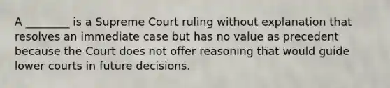 A ________ is a Supreme Court ruling without explanation that resolves an immediate case but has no value as precedent because the Court does not offer reasoning that would guide lower courts in future decisions.