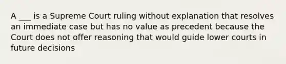 A ___ is a Supreme Court ruling without explanation that resolves an immediate case but has no value as precedent because the Court does not offer reasoning that would guide lower courts in future decisions