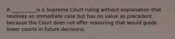 A __________is a Supreme Court ruling without explanation that resolves an immediate case but has no value as precedent because the Court does not offer reasoning that would guide lower courts in future decisions.