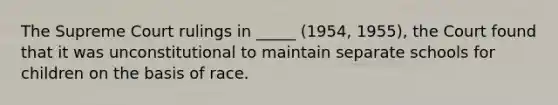 The Supreme Court rulings in _____ (1954, 1955), the Court found that it was unconstitutional to maintain separate schools for children on the basis of race.