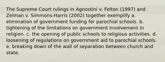 The Supreme Court rulings in Agnostini v. Felton (1997) and Zelman v. Simmons-Harris (2002) together exemplify a. elimination of government funding for parochial schools. b. tightening of the limitations on government involvement in religion. c. the opening of public schools to religious activities. d. loosening of regulations on government aid to parochial schools. e. breaking down of the wall of separation between church and state.