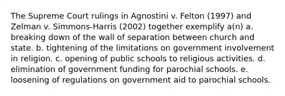 The Supreme Court rulings in Agnostini v. Felton (1997) and Zelman v. Simmons-Harris (2002) together exemplify a(n) a. breaking down of the wall of separation between church and state. b. tightening of the limitations on government involvement in religion. c. opening of public schools to religious activities. d. elimination of government funding for parochial schools. e. loosening of regulations on government aid to parochial schools.