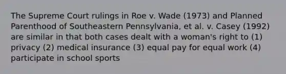 The Supreme Court rulings in Roe v. Wade (1973) and Planned Parenthood of Southeastern Pennsylvania, et al. v. Casey (1992) are similar in that both cases dealt with a woman's right to (1) privacy (2) medical insurance (3) equal pay for equal work (4) participate in school sports