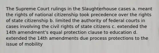 The Supreme Court rulings in the Slaughterhouse cases a. meant the rights of national citizenship took precedence over the rights of state citizenship b. limited the authority of federal courts in cases involving the civil rights of state citizens c. extended the 14th amendment's equal protection clause to education d. extended the 14th amendments due process protections to the issue of mobility