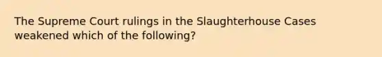 The Supreme Court rulings in the Slaughterhouse Cases weakened which of the following?