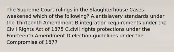 The Supreme Court rulings in the Slaughterhouse Cases weakened which of the following? A.antislavery standards under the Thirteenth Amendment B.integration requirements under the Civil Rights Act of 1875 C.civil rights protections under the Fourteenth Amendment D.election guidelines under the Compromise of 1877