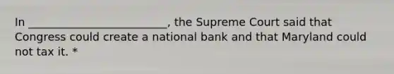 In _________________________, the Supreme Court said that Congress could create a national bank and that Maryland could not tax it. *