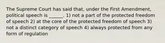 The Supreme Court has said that, under the First Amendment, political speech is ______. 1) not a part of the protected freedom of speech 2) at the core of the protected freedom of speech 3) not a distinct category of speech 4) always protected from any form of regulation