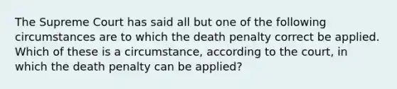 The Supreme Court has said all but one of the following circumstances are to which the death penalty correct be applied. Which of these is a circumstance, according to the court, in which the death penalty can be applied?