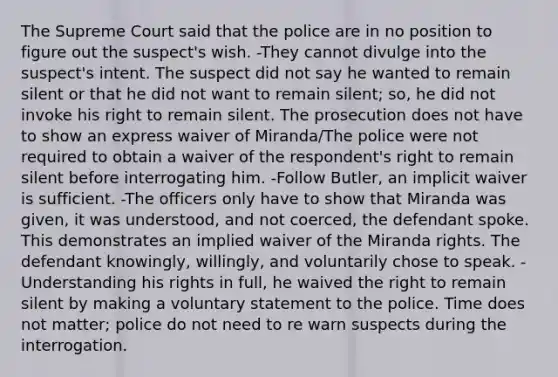 The Supreme Court said that the police are in no position to figure out the suspect's wish. -They cannot divulge into the suspect's intent. The suspect did not say he wanted to remain silent or that he did not want to remain silent; so, he did not invoke his right to remain silent. The prosecution does not have to show an express waiver of Miranda/The police were not required to obtain a waiver of the respondent's right to remain silent before interrogating him. -Follow Butler, an implicit waiver is sufficient. -The officers only have to show that Miranda was given, it was understood, and not coerced, the defendant spoke. This demonstrates an implied waiver of the Miranda rights. The defendant knowingly, willingly, and voluntarily chose to speak. -Understanding his rights in full, he waived the right to remain silent by making a voluntary statement to the police. Time does not matter; police do not need to re warn suspects during the interrogation.