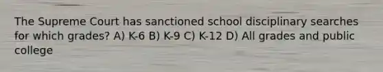 The Supreme Court has sanctioned school disciplinary searches for which grades? A) K-6 B) K-9 C) K-12 D) All grades and public college