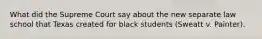 What did the Supreme Court say about the new separate law school that Texas created for black students (Sweatt v. Painter).