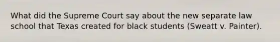 What did the Supreme Court say about the new separate law school that Texas created for black students (Sweatt v. Painter).