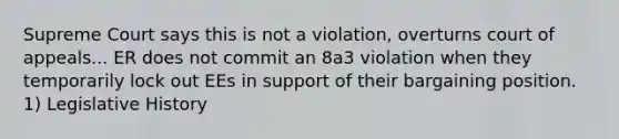 Supreme Court says this is not a violation, overturns court of appeals... ER does not commit an 8a3 violation when they temporarily lock out EEs in support of their bargaining position. 1) Legislative History