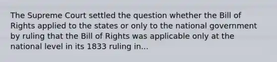 The Supreme Court settled the question whether the Bill of Rights applied to the states or only to the national government by ruling that the Bill of Rights was applicable only at the national level in its 1833 ruling in...