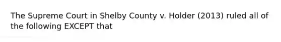 The Supreme Court in Shelby County v. Holder (2013) ruled all of the following EXCEPT that