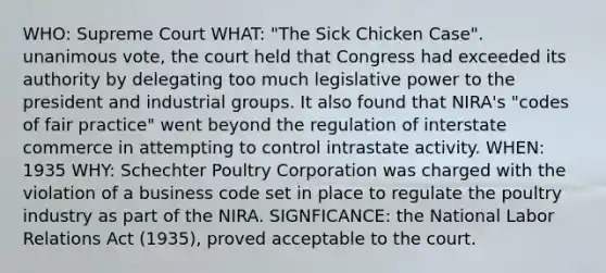 WHO: Supreme Court WHAT: "The Sick Chicken Case". unanimous vote, the court held that Congress had exceeded its authority by delegating too much legislative power to the president and industrial groups. It also found that NIRA's "codes of fair practice" went beyond the regulation of interstate commerce in attempting to control intrastate activity. WHEN: 1935 WHY: Schechter Poultry Corporation was charged with the violation of a business code set in place to regulate the poultry industry as part of the NIRA. SIGNFICANCE: the National Labor Relations Act (1935), proved acceptable to the court.