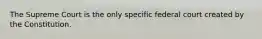 The Supreme Court is the only specific federal court created by the Constitution.