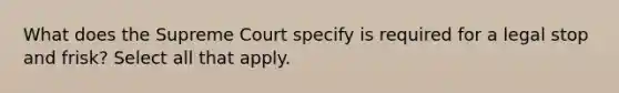 What does the Supreme Court specify is required for a legal stop and frisk? Select all that apply.