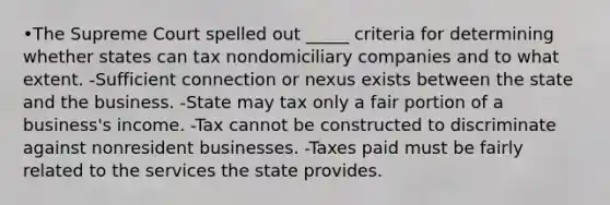 •The Supreme Court spelled out _____ criteria for determining whether states can tax nondomiciliary companies and to what extent. -Sufficient connection or nexus exists between the state and the business. -State may tax only a fair portion of a business's income. -Tax cannot be constructed to discriminate against nonresident businesses. -Taxes paid must be fairly related to the services the state provides.