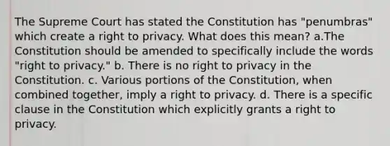 The Supreme Court has stated the Constitution has "penumbras" which create a right to privacy. What does this mean? a.The Constitution should be amended to specifically include the words "right to privacy." b. There is no right to privacy in the Constitution. c. Various portions of the Constitution, when combined together, imply a right to privacy. d. There is a specific clause in the Constitution which explicitly grants a right to privacy.