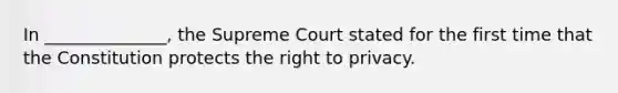 In ______________, the Supreme Court stated for the first time that the Constitution protects the right to privacy.