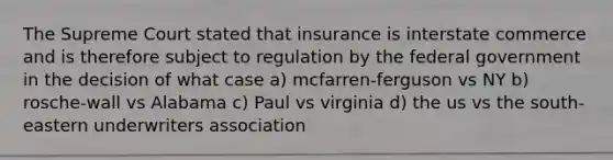 The Supreme Court stated that insurance is interstate commerce and is therefore subject to regulation by the federal government in the decision of what case a) mcfarren-ferguson vs NY b) rosche-wall vs Alabama c) Paul vs virginia d) the us vs the south-eastern underwriters association