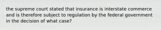 the supreme court stated that insurance is interstate commerce and is therefore subject to regulation by the federal government in the decision of what case?