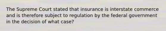 The Supreme Court stated that insurance is interstate commerce and is therefore subject to regulation by the federal government in the decision of what case?