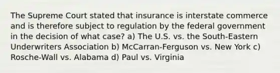 The Supreme Court stated that insurance is interstate commerce and is therefore subject to regulation by the federal government in the decision of what case? a) The U.S. vs. the South-Eastern Underwriters Association b) McCarran-Ferguson vs. New York c) Rosche-Wall vs. Alabama d) Paul vs. Virginia