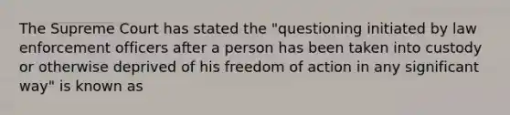 The Supreme Court has stated the "questioning initiated by law enforcement officers after a person has been taken into custody or otherwise deprived of his freedom of action in any significant way" is known as