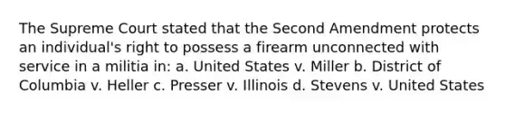 The Supreme Court stated that the Second Amendment protects an individual's right to possess a firearm unconnected with service in a militia in: a. United States v. Miller b. District of Columbia v. Heller c. Presser v. Illinois d. Stevens v. United States