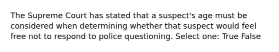 The Supreme Court has stated that a suspect's age must be considered when determining whether that suspect would feel free not to respond to police questioning. Select one: True False