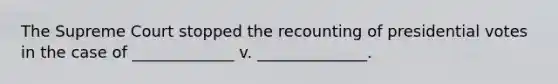 The Supreme Court stopped the recounting of presidential votes in the case of _____________ v. ______________.