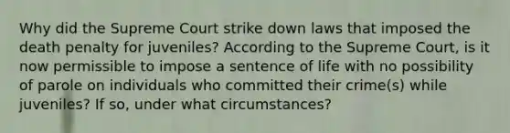 Why did the Supreme Court strike down laws that imposed the death penalty for juveniles? According to the Supreme Court, is it now permissible to impose a sentence of life with no possibility of parole on individuals who committed their crime(s) while juveniles? If so, under what circumstances?